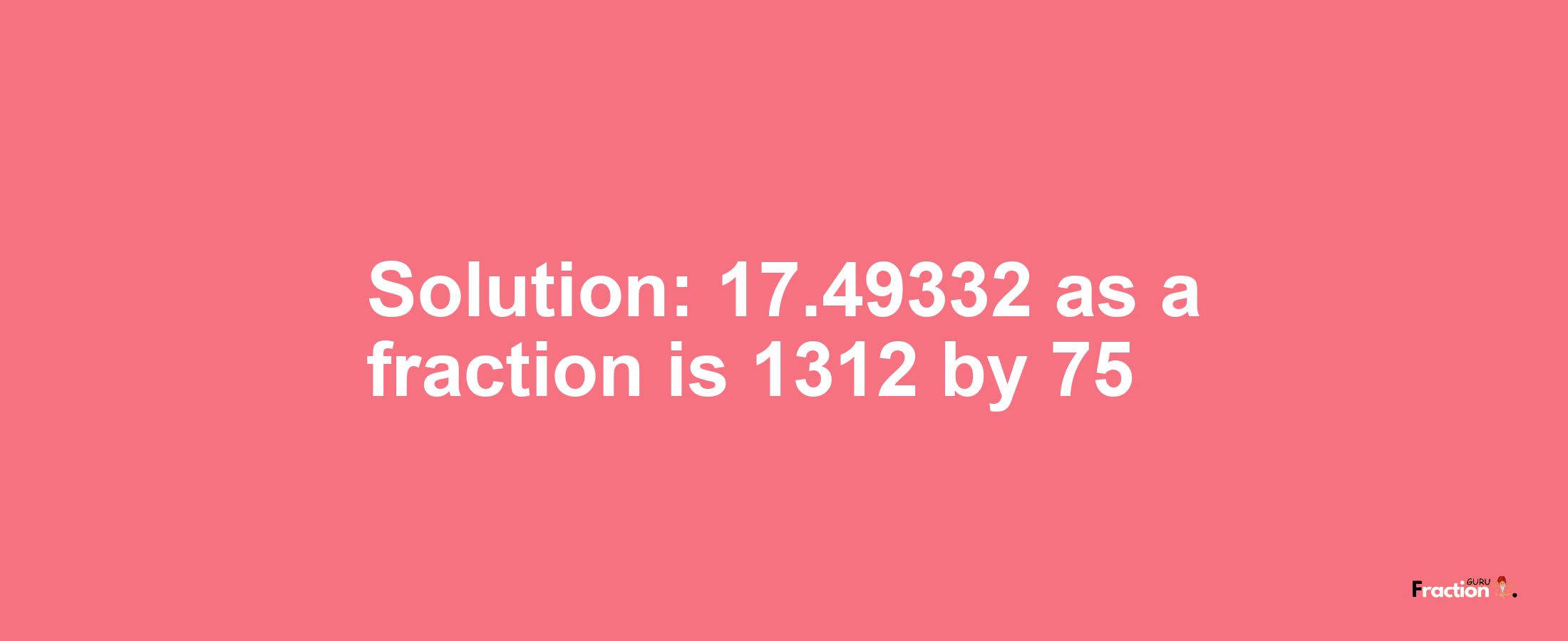 Solution:17.49332 as a fraction is 1312/75